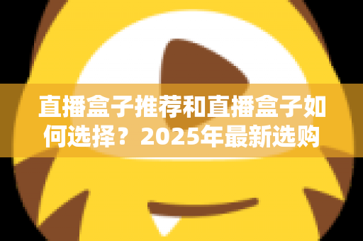 直播盒子推荐和直播盒子如何选择？2025年最新选购全攻略与避坑指南