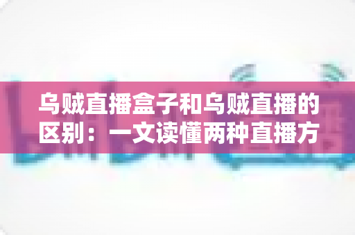 乌贼直播盒子和乌贼直播的区别：一文读懂两种直播方案的核心差异与选择指南