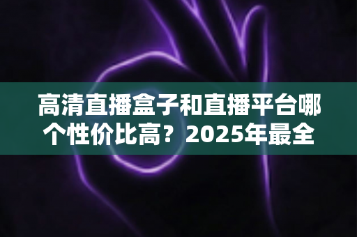 高清直播盒子和直播平台哪个性价比高?2025年最全选购对比指南,帮你省钱不踩坑 高清直播盒子和直播平台哪个性价比高?2025年最全选购对比指南,帮你省钱不踩坑