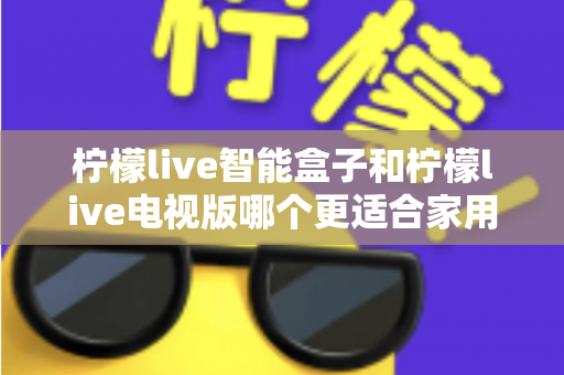 柠檬live智能盒子和柠檬live电视版哪个更适合家用？2025年家庭影音选购深度测评指南