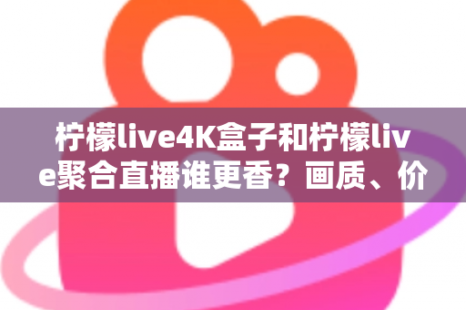 柠檬live4K盒子和柠檬live聚合直播谁更香？画质、价格、体验全维度深度对比指南