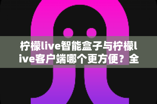 柠檬live智能盒子与柠檬live客户端哪个更方便？全方位深度对比与选购指南