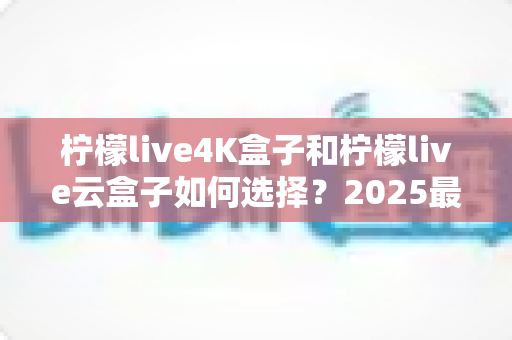 柠檬live4K盒子和柠檬live云盒子如何选择？2025最全选购避坑指南，看完不再纠结