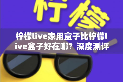 柠檬live家用盒子比柠檬live盒子好在哪？深度测评解析五大核心升级，帮你选对不踩坑