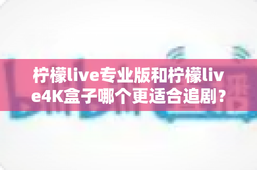 柠檬live专业版和柠檬live4K盒子哪个更适合追剧？全方位深度对比帮你选对追剧神器