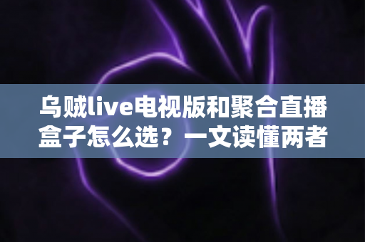 乌贼live电视版和聚合直播盒子怎么选？一文读懂两者差异与选购策略