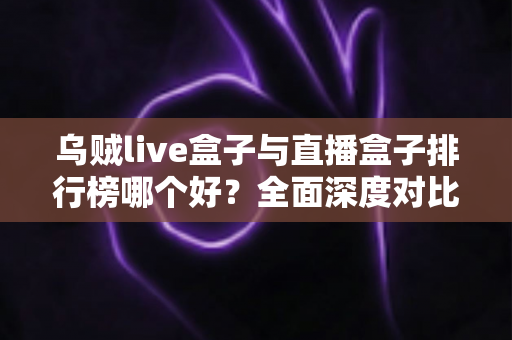 乌贼live盒子与直播盒子排行榜哪个好？全面深度对比分析与选购避坑指南