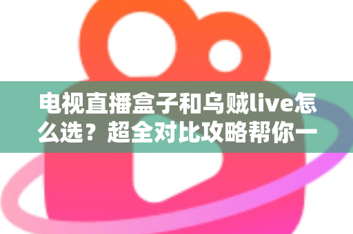 电视直播盒子和乌贼live怎么选？超全对比攻略帮你一次搞懂，看直播不再纠结！