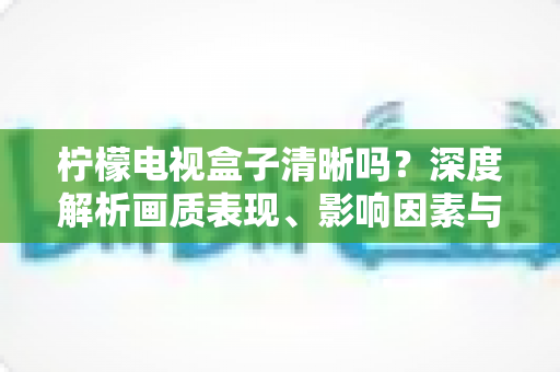 柠檬电视盒子清晰吗？深度解析画质表现、影响因素与实用优化技巧