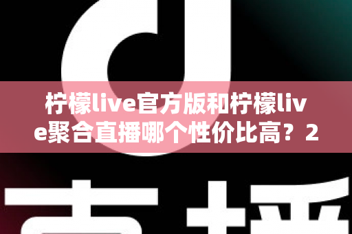 柠檬live官方版和柠檬live聚合直播哪个性价比高？2025最全对比测评帮你选出最值得入手的版本