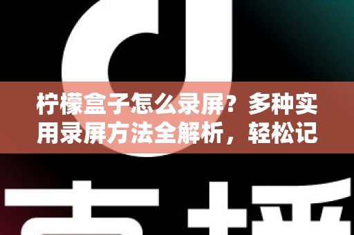 柠檬盒子怎么录屏?多种实用录屏方法全解析,轻松记录精彩画面 柠檬盒子怎么录屏?多种实用录屏方法全解析,轻松记录精彩画面