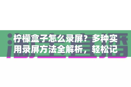 柠檬盒子怎么录屏?多种实用录屏方法全解析,轻松记录精彩画面 柠檬盒子怎么录屏?多种实用录屏方法全解析,轻松记录精彩画面