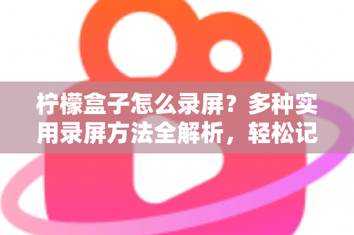 柠檬盒子怎么录屏？多种实用录屏方法全解析，轻松记录精彩画面
