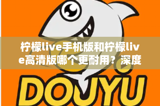柠檬live手机版和柠檬live高清版哪个更耐用？深度对比评测与选择建议全解析