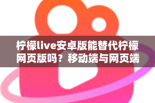 柠檬live安卓版能替代柠檬网页版吗？移动端与网页端深度对比全解析