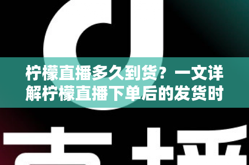 柠檬直播多久到货？一文详解柠檬直播下单后的发货时间与物流时效全攻略