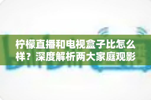 柠檬直播和电视盒子比怎么样？深度解析两大家庭观影方案的优劣势，帮你找到最适合自己的选择