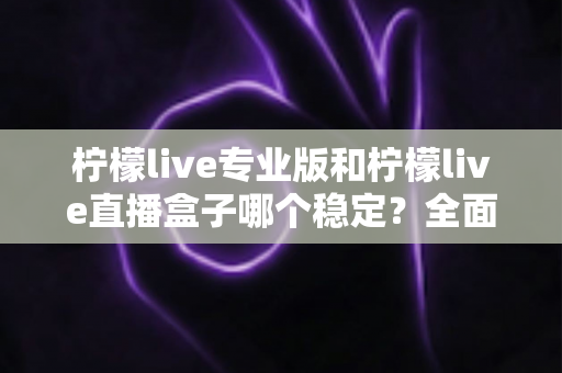 柠檬live专业版和柠檬live直播盒子哪个稳定？全面对比评测助你轻松选对直播工具