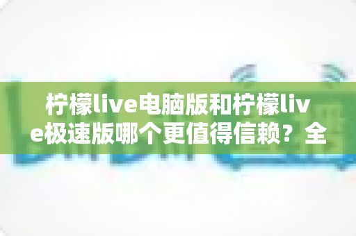 柠檬live电脑版和柠檬live极速版哪个更值得信赖？全方位深度对比评测助你明智选择