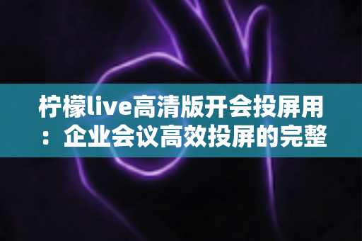 柠檬live高清版开会投屏用:企业会议高效投屏的完整使用指南与实战技巧 柠檬live高清版开会投屏用:企业会议高效投屏的完整使用指南与实战技巧