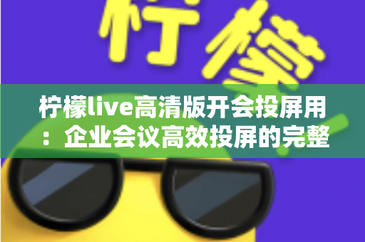 柠檬live高清版开会投屏用：企业会议高效投屏的完整使用指南与实战技巧