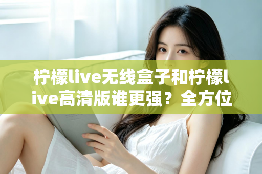 柠檬live无线盒子和柠檬live高清版谁更强？全方位深度对比评测，帮你一步选对版本