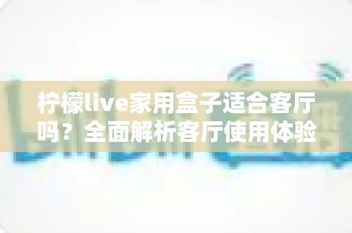 柠檬live家用盒子适合客厅吗？全面解析客厅使用体验、优缺点与实用选购指南