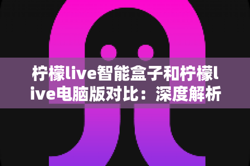 柠檬live智能盒子和柠檬live电脑版对比：深度解析两大平台差异，帮你找到最适合的观影方式