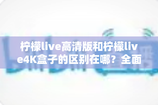 柠檬live高清版和柠檬live4K盒子的区别在哪？全面对比帮你选对家庭观影利器