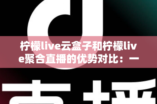 柠檬live云盒子和柠檬live聚合直播的优势对比：一篇文章帮你选对观影方案