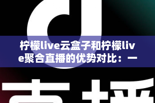 柠檬live云盒子和柠檬live聚合直播的优势对比：一篇文章帮你选对观影方案
