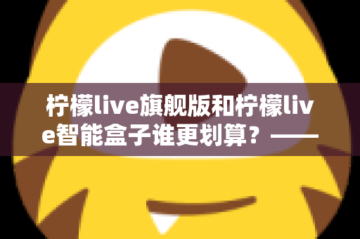 柠檬live旗舰版和柠檬live智能盒子谁更划算？——一篇帮你省钱的深度对比指南