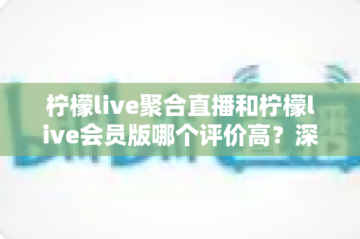 柠檬live聚合直播和柠檬live会员版哪个评价高？深度对比评测助你选对版本