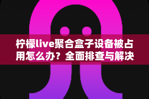 柠檬live聚合盒子设备被占用怎么办?全面排查与解决方案指南 柠檬live聚合盒子设备被占用怎么办?全面排查与解决方案指南