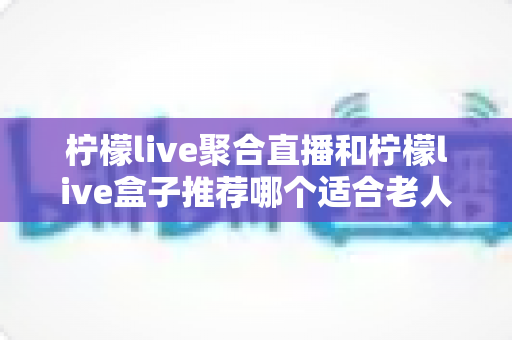 柠檬live聚合直播和柠檬live盒子推荐哪个适合老人？长辈观看直播的最佳选择全解析