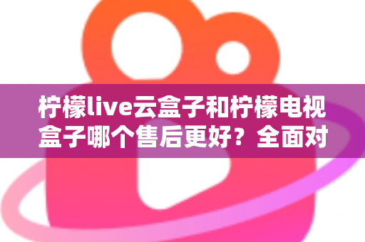 柠檬live云盒子和柠檬电视盒子哪个售后更好？全面对比分析帮你避坑选购