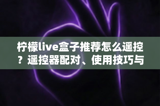 柠檬live盒子推荐怎么遥控？遥控器配对、使用技巧与选购避坑一站式指南