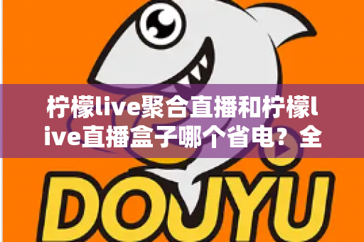 柠檬live聚合直播和柠檬live直播盒子哪个省电？全面功耗对比与省电选购指南