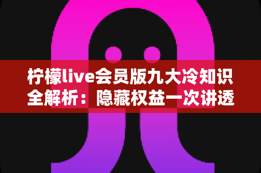 柠檬live会员版九大冷知识全解析：隐藏权益一次讲透，让你花的每一分钱都物超所值
