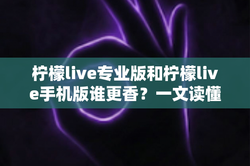 柠檬live专业版和柠檬live手机版谁更香？一文读懂两大版本差异与选购指南