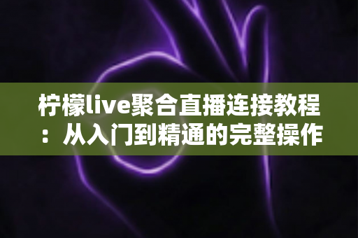 柠檬live聚合直播连接教程：从入门到精通的完整操作指南