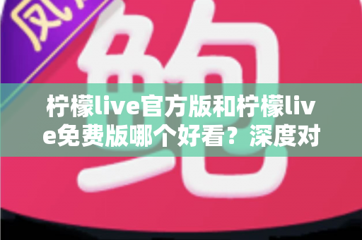 柠檬live官方版和柠檬live免费版哪个好看？深度对比分析帮你选出最适合的版本