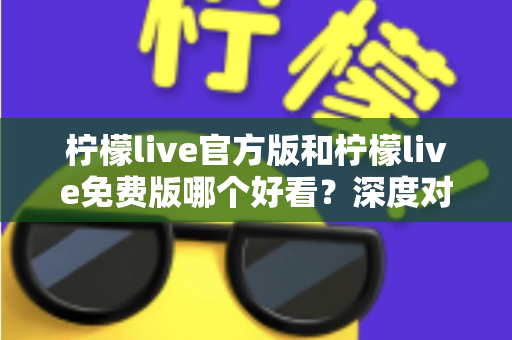 柠檬live官方版和柠檬live免费版哪个好看？深度对比分析帮你选出最适合的版本