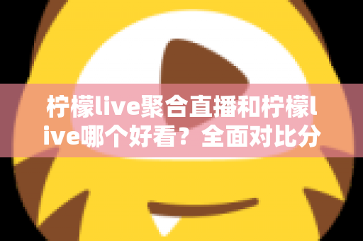 柠檬live聚合直播和柠檬live哪个好看？全面对比分析帮你选出最适合的观影体验