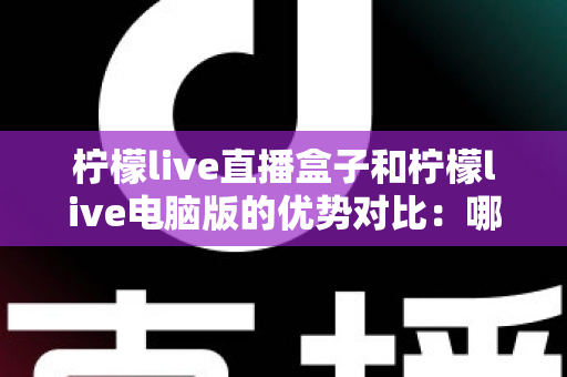柠檬live直播盒子和柠檬live电脑版的优势对比：哪个更适合你？
