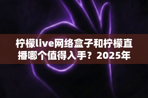 柠檬live网络盒子和柠檬直播哪个值得入手？2025年最全对比选购指南一次讲透