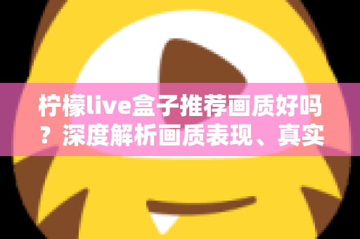 柠檬live盒子推荐画质好吗？深度解析画质表现、真实体验与选购全攻略