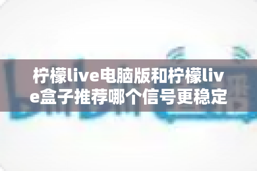 柠檬live电脑版和柠檬live盒子推荐哪个信号更稳定？深度对比分析与实用选购指南