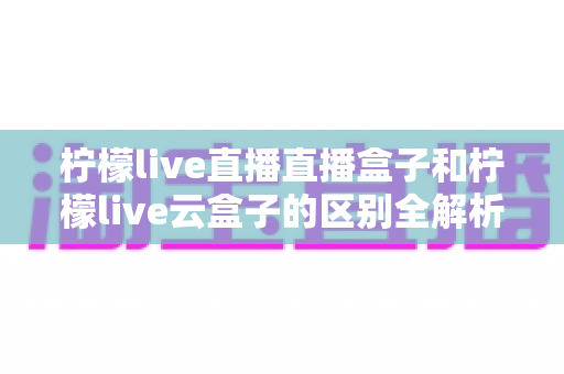 柠檬live直播直播盒子和柠檬live云盒子的区别全解析:选购前必看的深度对比指南 柠檬live直播直播盒子和柠檬live云盒子的区别全解析:选购前必看的深度对比指南