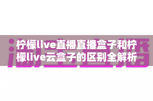 柠檬live直播直播盒子和柠檬live云盒子的区别全解析：选购前必看的深度对比指南